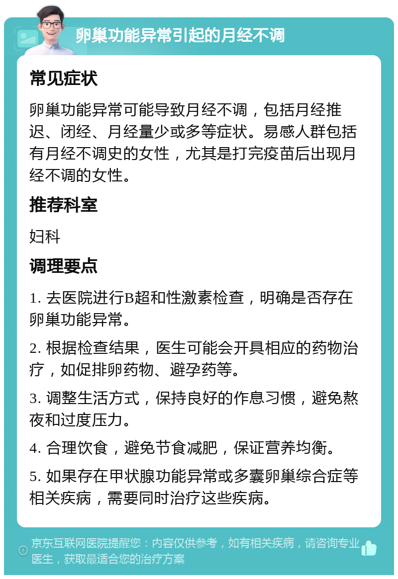 卵巢功能异常引起的月经不调 常见症状 卵巢功能异常可能导致月经不调，包括月经推迟、闭经、月经量少或多等症状。易感人群包括有月经不调史的女性，尤其是打完疫苗后出现月经不调的女性。 推荐科室 妇科 调理要点 1. 去医院进行B超和性激素检查，明确是否存在卵巢功能异常。 2. 根据检查结果，医生可能会开具相应的药物治疗，如促排卵药物、避孕药等。 3. 调整生活方式，保持良好的作息习惯，避免熬夜和过度压力。 4. 合理饮食，避免节食减肥，保证营养均衡。 5. 如果存在甲状腺功能异常或多囊卵巢综合症等相关疾病，需要同时治疗这些疾病。