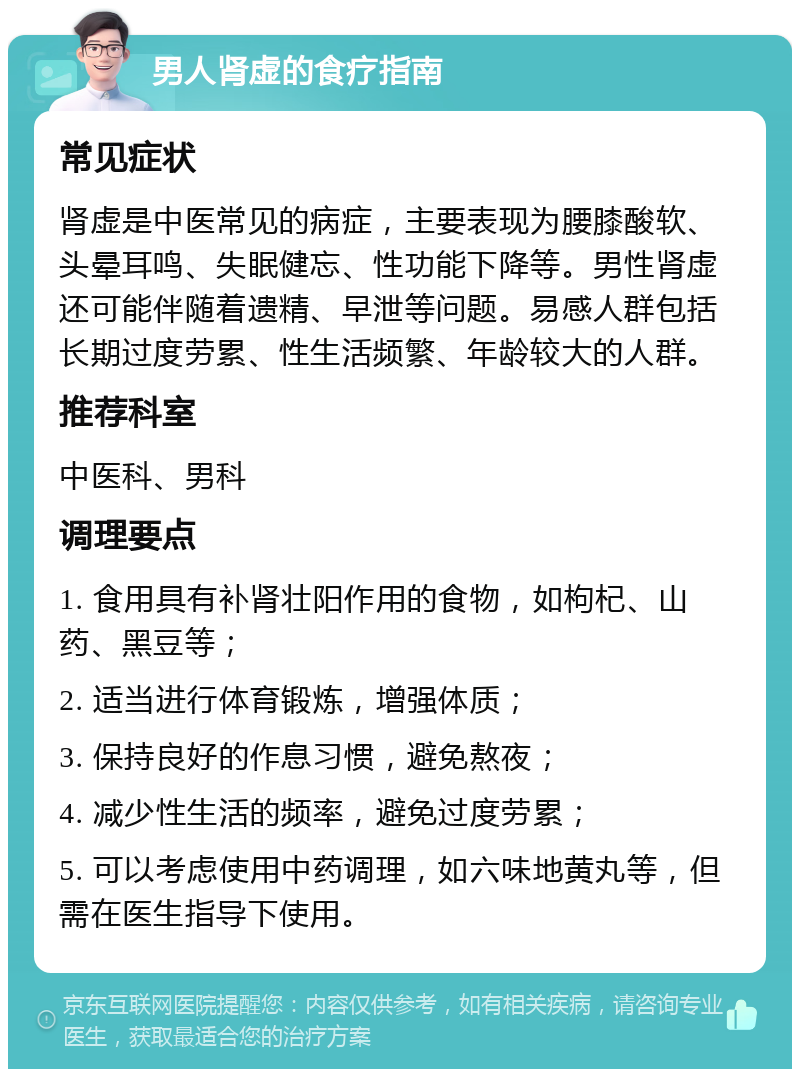 男人肾虚的食疗指南 常见症状 肾虚是中医常见的病症，主要表现为腰膝酸软、头晕耳鸣、失眠健忘、性功能下降等。男性肾虚还可能伴随着遗精、早泄等问题。易感人群包括长期过度劳累、性生活频繁、年龄较大的人群。 推荐科室 中医科、男科 调理要点 1. 食用具有补肾壮阳作用的食物，如枸杞、山药、黑豆等； 2. 适当进行体育锻炼，增强体质； 3. 保持良好的作息习惯，避免熬夜； 4. 减少性生活的频率，避免过度劳累； 5. 可以考虑使用中药调理，如六味地黄丸等，但需在医生指导下使用。