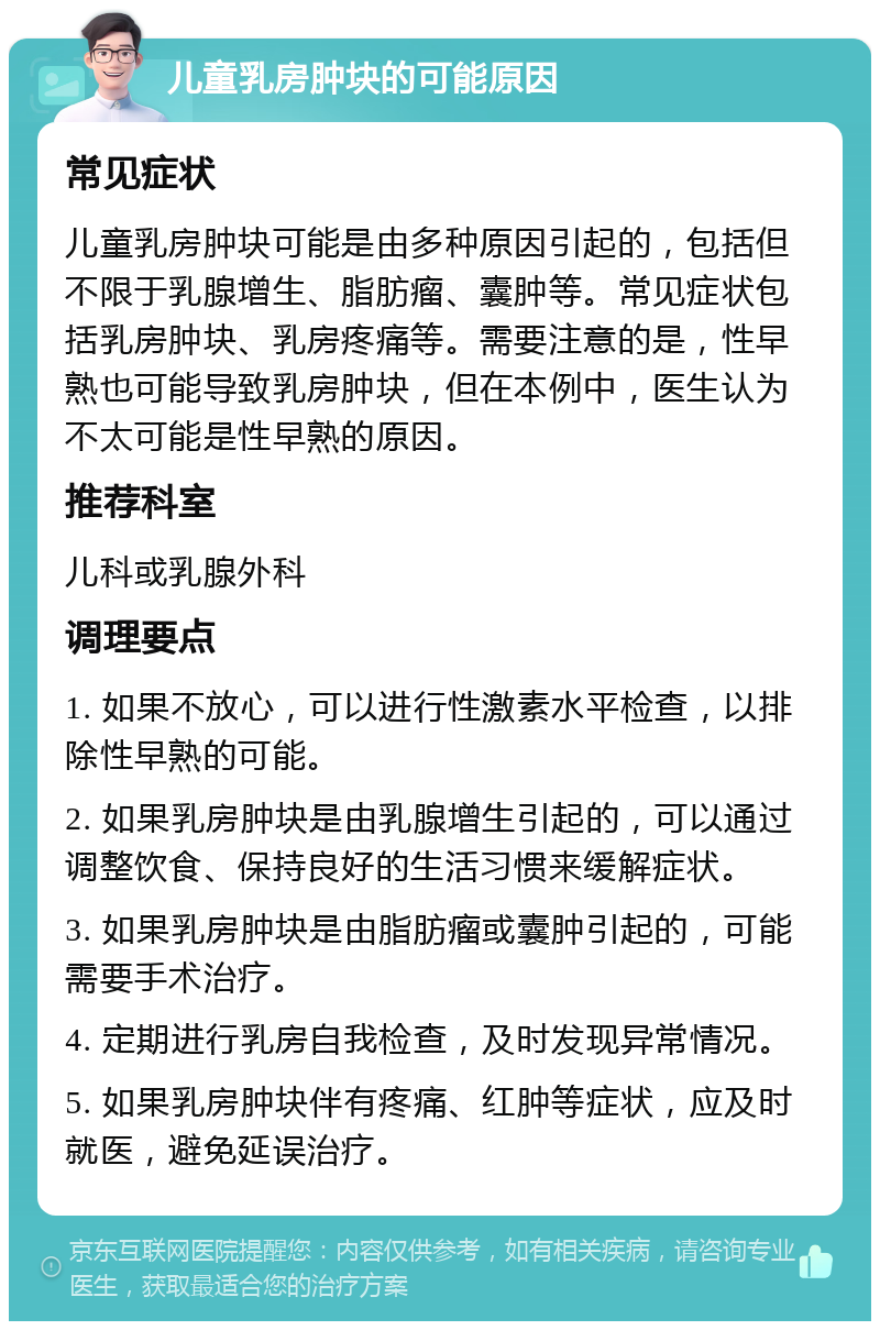 儿童乳房肿块的可能原因 常见症状 儿童乳房肿块可能是由多种原因引起的，包括但不限于乳腺增生、脂肪瘤、囊肿等。常见症状包括乳房肿块、乳房疼痛等。需要注意的是，性早熟也可能导致乳房肿块，但在本例中，医生认为不太可能是性早熟的原因。 推荐科室 儿科或乳腺外科 调理要点 1. 如果不放心，可以进行性激素水平检查，以排除性早熟的可能。 2. 如果乳房肿块是由乳腺增生引起的，可以通过调整饮食、保持良好的生活习惯来缓解症状。 3. 如果乳房肿块是由脂肪瘤或囊肿引起的，可能需要手术治疗。 4. 定期进行乳房自我检查，及时发现异常情况。 5. 如果乳房肿块伴有疼痛、红肿等症状，应及时就医，避免延误治疗。