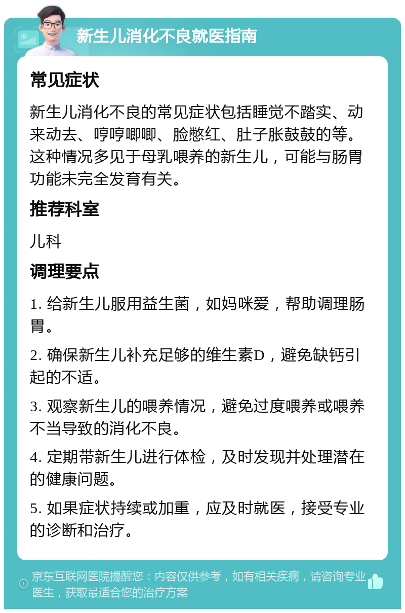 新生儿消化不良就医指南 常见症状 新生儿消化不良的常见症状包括睡觉不踏实、动来动去、哼哼唧唧、脸憋红、肚子胀鼓鼓的等。这种情况多见于母乳喂养的新生儿，可能与肠胃功能未完全发育有关。 推荐科室 儿科 调理要点 1. 给新生儿服用益生菌，如妈咪爱，帮助调理肠胃。 2. 确保新生儿补充足够的维生素D，避免缺钙引起的不适。 3. 观察新生儿的喂养情况，避免过度喂养或喂养不当导致的消化不良。 4. 定期带新生儿进行体检，及时发现并处理潜在的健康问题。 5. 如果症状持续或加重，应及时就医，接受专业的诊断和治疗。