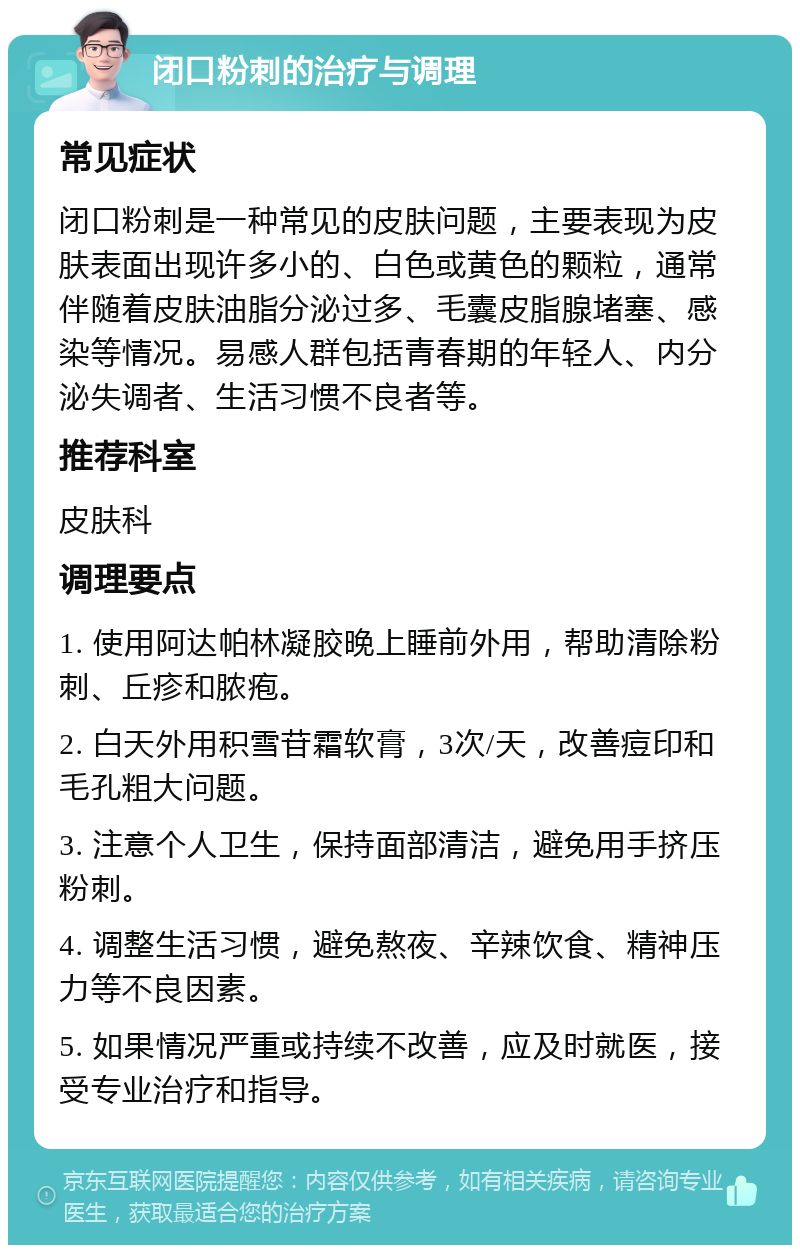 闭口粉刺的治疗与调理 常见症状 闭口粉刺是一种常见的皮肤问题，主要表现为皮肤表面出现许多小的、白色或黄色的颗粒，通常伴随着皮肤油脂分泌过多、毛囊皮脂腺堵塞、感染等情况。易感人群包括青春期的年轻人、内分泌失调者、生活习惯不良者等。 推荐科室 皮肤科 调理要点 1. 使用阿达帕林凝胶晚上睡前外用，帮助清除粉刺、丘疹和脓疱。 2. 白天外用积雪苷霜软膏，3次/天，改善痘印和毛孔粗大问题。 3. 注意个人卫生，保持面部清洁，避免用手挤压粉刺。 4. 调整生活习惯，避免熬夜、辛辣饮食、精神压力等不良因素。 5. 如果情况严重或持续不改善，应及时就医，接受专业治疗和指导。