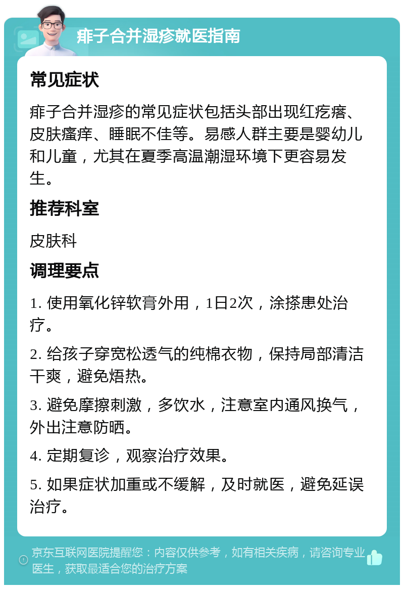 痱子合并湿疹就医指南 常见症状 痱子合并湿疹的常见症状包括头部出现红疙瘩、皮肤瘙痒、睡眠不佳等。易感人群主要是婴幼儿和儿童，尤其在夏季高温潮湿环境下更容易发生。 推荐科室 皮肤科 调理要点 1. 使用氧化锌软膏外用，1日2次，涂搽患处治疗。 2. 给孩子穿宽松透气的纯棉衣物，保持局部清洁干爽，避免焐热。 3. 避免摩擦刺激，多饮水，注意室内通风换气，外出注意防晒。 4. 定期复诊，观察治疗效果。 5. 如果症状加重或不缓解，及时就医，避免延误治疗。