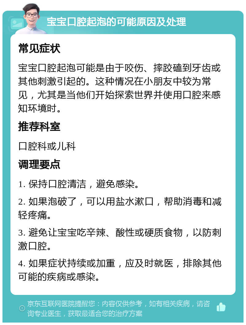 宝宝口腔起泡的可能原因及处理 常见症状 宝宝口腔起泡可能是由于咬伤、摔跤磕到牙齿或其他刺激引起的。这种情况在小朋友中较为常见，尤其是当他们开始探索世界并使用口腔来感知环境时。 推荐科室 口腔科或儿科 调理要点 1. 保持口腔清洁，避免感染。 2. 如果泡破了，可以用盐水漱口，帮助消毒和减轻疼痛。 3. 避免让宝宝吃辛辣、酸性或硬质食物，以防刺激口腔。 4. 如果症状持续或加重，应及时就医，排除其他可能的疾病或感染。