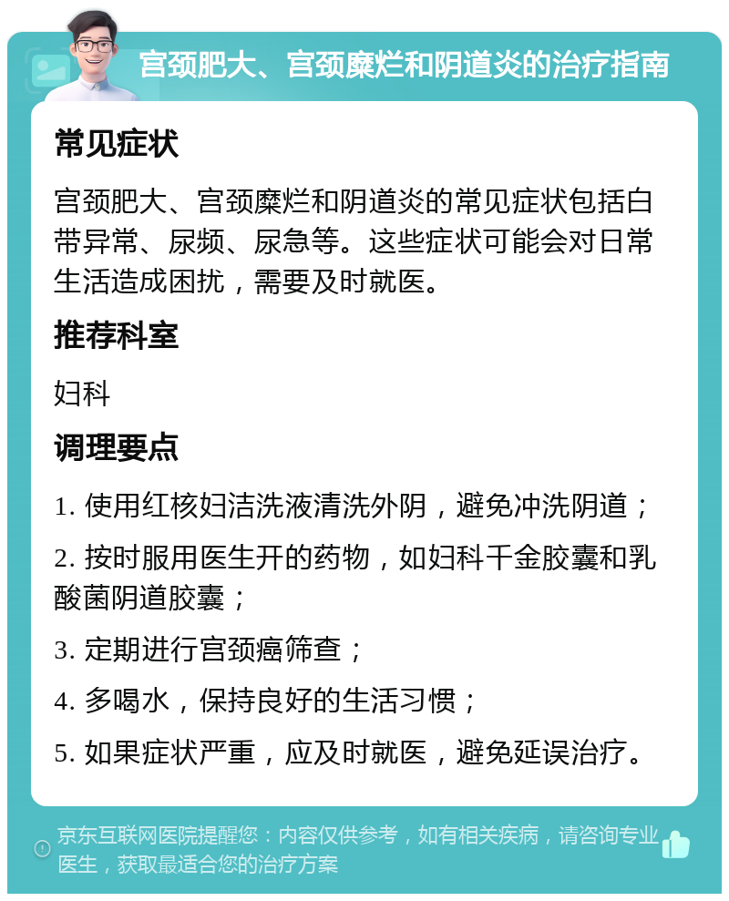 宫颈肥大、宫颈糜烂和阴道炎的治疗指南 常见症状 宫颈肥大、宫颈糜烂和阴道炎的常见症状包括白带异常、尿频、尿急等。这些症状可能会对日常生活造成困扰，需要及时就医。 推荐科室 妇科 调理要点 1. 使用红核妇洁洗液清洗外阴，避免冲洗阴道； 2. 按时服用医生开的药物，如妇科千金胶囊和乳酸菌阴道胶囊； 3. 定期进行宫颈癌筛查； 4. 多喝水，保持良好的生活习惯； 5. 如果症状严重，应及时就医，避免延误治疗。