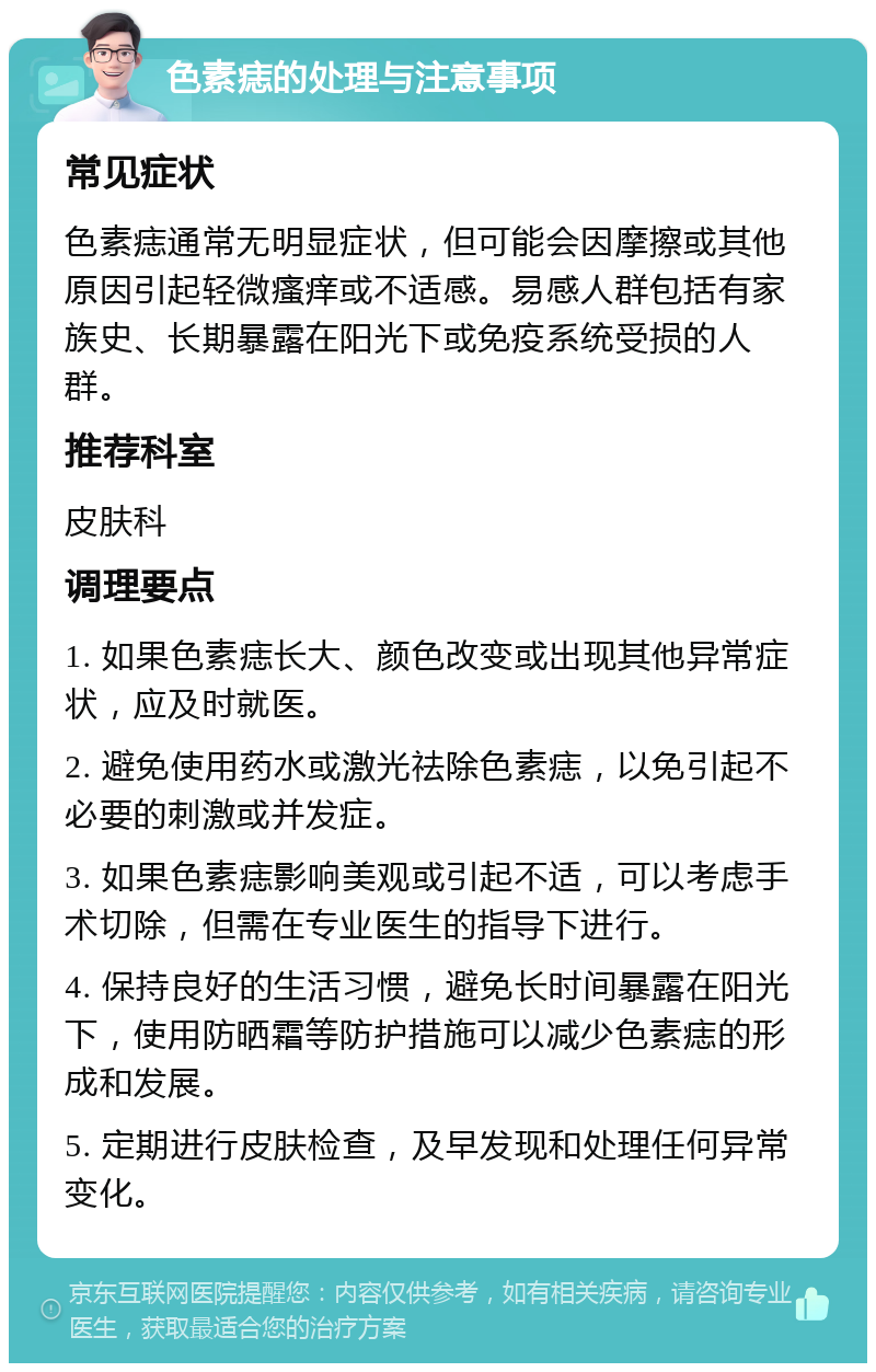 色素痣的处理与注意事项 常见症状 色素痣通常无明显症状，但可能会因摩擦或其他原因引起轻微瘙痒或不适感。易感人群包括有家族史、长期暴露在阳光下或免疫系统受损的人群。 推荐科室 皮肤科 调理要点 1. 如果色素痣长大、颜色改变或出现其他异常症状，应及时就医。 2. 避免使用药水或激光祛除色素痣，以免引起不必要的刺激或并发症。 3. 如果色素痣影响美观或引起不适，可以考虑手术切除，但需在专业医生的指导下进行。 4. 保持良好的生活习惯，避免长时间暴露在阳光下，使用防晒霜等防护措施可以减少色素痣的形成和发展。 5. 定期进行皮肤检查，及早发现和处理任何异常变化。