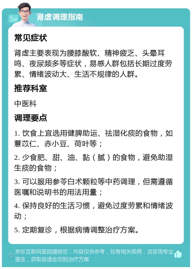 肾虚调理指南 常见症状 肾虚主要表现为腰膝酸软、精神疲乏、头晕耳鸣、夜尿频多等症状，易感人群包括长期过度劳累、情绪波动大、生活不规律的人群。 推荐科室 中医科 调理要点 1. 饮食上宜选用健脾助运、祛湿化痰的食物，如薏苡仁、赤小豆、荷叶等； 2. 少食肥、甜、油、黏（腻）的食物，避免助湿生痰的食物； 3. 可以服用参苓白术颗粒等中药调理，但需遵循医嘱和说明书的用法用量； 4. 保持良好的生活习惯，避免过度劳累和情绪波动； 5. 定期复诊，根据病情调整治疗方案。