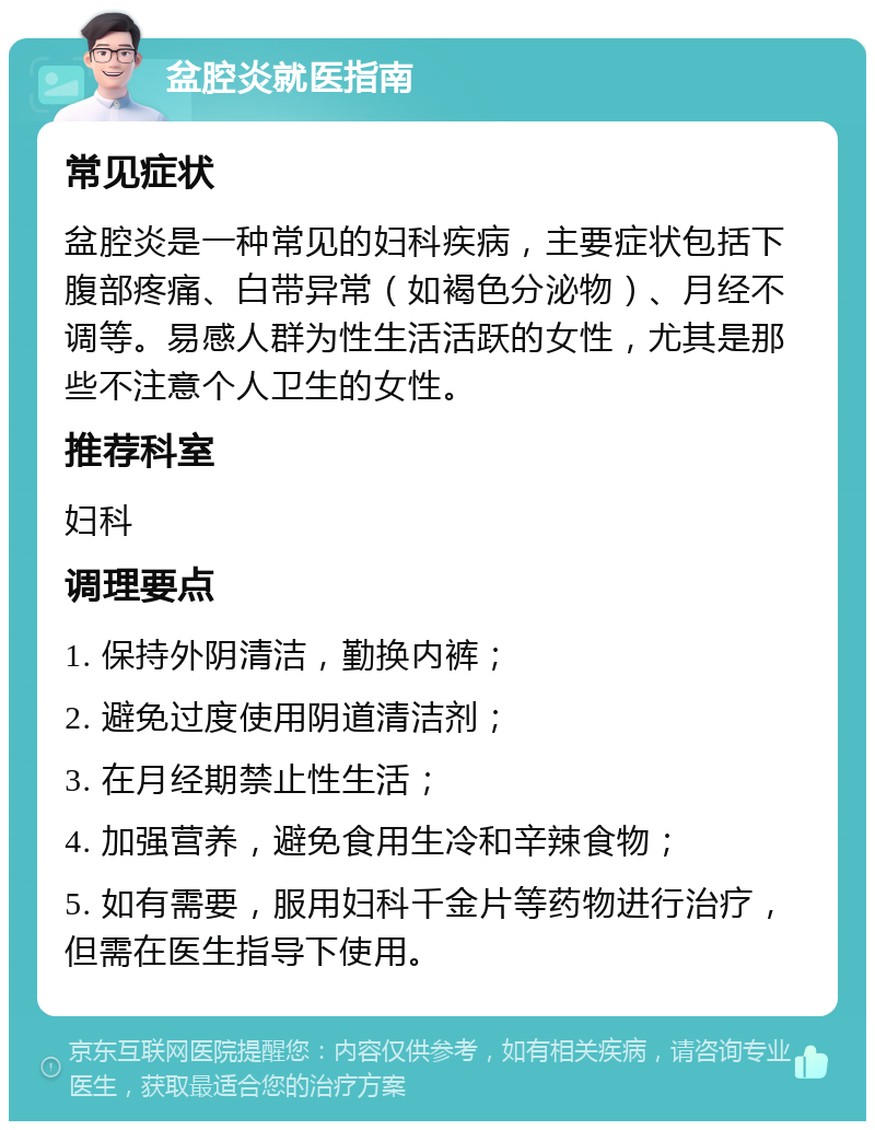 盆腔炎就医指南 常见症状 盆腔炎是一种常见的妇科疾病，主要症状包括下腹部疼痛、白带异常（如褐色分泌物）、月经不调等。易感人群为性生活活跃的女性，尤其是那些不注意个人卫生的女性。 推荐科室 妇科 调理要点 1. 保持外阴清洁，勤换内裤； 2. 避免过度使用阴道清洁剂； 3. 在月经期禁止性生活； 4. 加强营养，避免食用生冷和辛辣食物； 5. 如有需要，服用妇科千金片等药物进行治疗，但需在医生指导下使用。