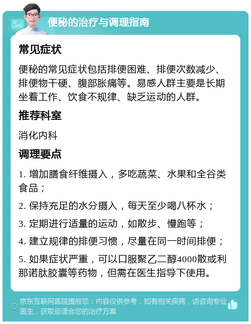 便秘的治疗与调理指南 常见症状 便秘的常见症状包括排便困难、排便次数减少、排便物干硬、腹部胀痛等。易感人群主要是长期坐着工作、饮食不规律、缺乏运动的人群。 推荐科室 消化内科 调理要点 1. 增加膳食纤维摄入，多吃蔬菜、水果和全谷类食品； 2. 保持充足的水分摄入，每天至少喝八杯水； 3. 定期进行适量的运动，如散步、慢跑等； 4. 建立规律的排便习惯，尽量在同一时间排便； 5. 如果症状严重，可以口服聚乙二醇4000散或利那诺肽胶囊等药物，但需在医生指导下使用。