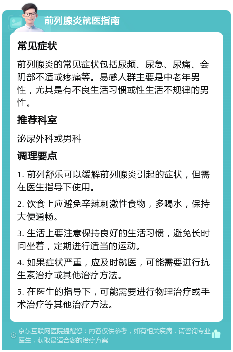 前列腺炎就医指南 常见症状 前列腺炎的常见症状包括尿频、尿急、尿痛、会阴部不适或疼痛等。易感人群主要是中老年男性，尤其是有不良生活习惯或性生活不规律的男性。 推荐科室 泌尿外科或男科 调理要点 1. 前列舒乐可以缓解前列腺炎引起的症状，但需在医生指导下使用。 2. 饮食上应避免辛辣刺激性食物，多喝水，保持大便通畅。 3. 生活上要注意保持良好的生活习惯，避免长时间坐着，定期进行适当的运动。 4. 如果症状严重，应及时就医，可能需要进行抗生素治疗或其他治疗方法。 5. 在医生的指导下，可能需要进行物理治疗或手术治疗等其他治疗方法。