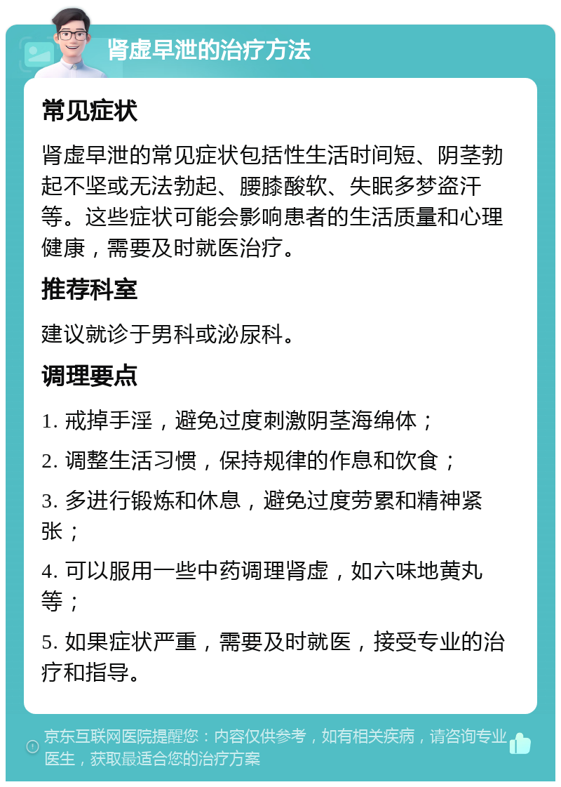 肾虚早泄的治疗方法 常见症状 肾虚早泄的常见症状包括性生活时间短、阴茎勃起不坚或无法勃起、腰膝酸软、失眠多梦盗汗等。这些症状可能会影响患者的生活质量和心理健康，需要及时就医治疗。 推荐科室 建议就诊于男科或泌尿科。 调理要点 1. 戒掉手淫，避免过度刺激阴茎海绵体； 2. 调整生活习惯，保持规律的作息和饮食； 3. 多进行锻炼和休息，避免过度劳累和精神紧张； 4. 可以服用一些中药调理肾虚，如六味地黄丸等； 5. 如果症状严重，需要及时就医，接受专业的治疗和指导。