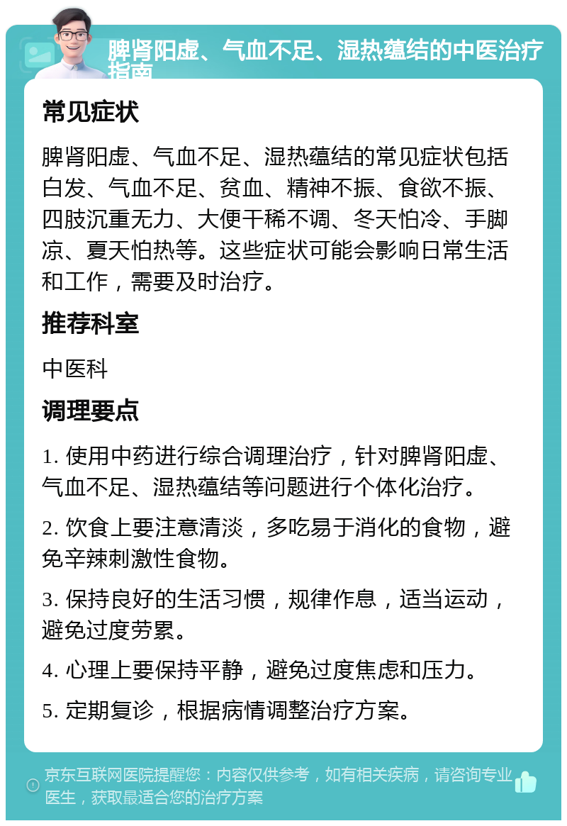 脾肾阳虚、气血不足、湿热蕴结的中医治疗指南 常见症状 脾肾阳虚、气血不足、湿热蕴结的常见症状包括白发、气血不足、贫血、精神不振、食欲不振、四肢沉重无力、大便干稀不调、冬天怕冷、手脚凉、夏天怕热等。这些症状可能会影响日常生活和工作，需要及时治疗。 推荐科室 中医科 调理要点 1. 使用中药进行综合调理治疗，针对脾肾阳虚、气血不足、湿热蕴结等问题进行个体化治疗。 2. 饮食上要注意清淡，多吃易于消化的食物，避免辛辣刺激性食物。 3. 保持良好的生活习惯，规律作息，适当运动，避免过度劳累。 4. 心理上要保持平静，避免过度焦虑和压力。 5. 定期复诊，根据病情调整治疗方案。