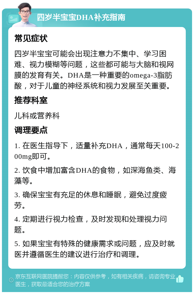 四岁半宝宝DHA补充指南 常见症状 四岁半宝宝可能会出现注意力不集中、学习困难、视力模糊等问题，这些都可能与大脑和视网膜的发育有关。DHA是一种重要的omega-3脂肪酸，对于儿童的神经系统和视力发展至关重要。 推荐科室 儿科或营养科 调理要点 1. 在医生指导下，适量补充DHA，通常每天100-200mg即可。 2. 饮食中增加富含DHA的食物，如深海鱼类、海藻等。 3. 确保宝宝有充足的休息和睡眠，避免过度疲劳。 4. 定期进行视力检查，及时发现和处理视力问题。 5. 如果宝宝有特殊的健康需求或问题，应及时就医并遵循医生的建议进行治疗和调理。