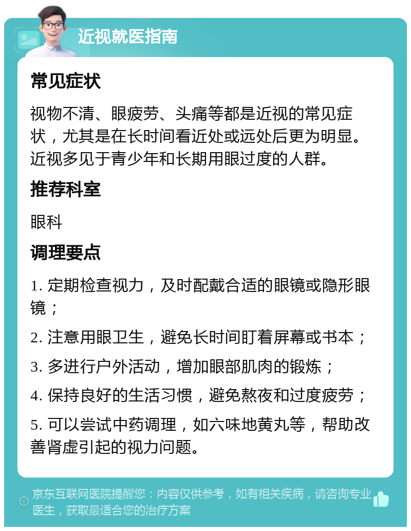 近视就医指南 常见症状 视物不清、眼疲劳、头痛等都是近视的常见症状，尤其是在长时间看近处或远处后更为明显。近视多见于青少年和长期用眼过度的人群。 推荐科室 眼科 调理要点 1. 定期检查视力，及时配戴合适的眼镜或隐形眼镜； 2. 注意用眼卫生，避免长时间盯着屏幕或书本； 3. 多进行户外活动，增加眼部肌肉的锻炼； 4. 保持良好的生活习惯，避免熬夜和过度疲劳； 5. 可以尝试中药调理，如六味地黄丸等，帮助改善肾虚引起的视力问题。