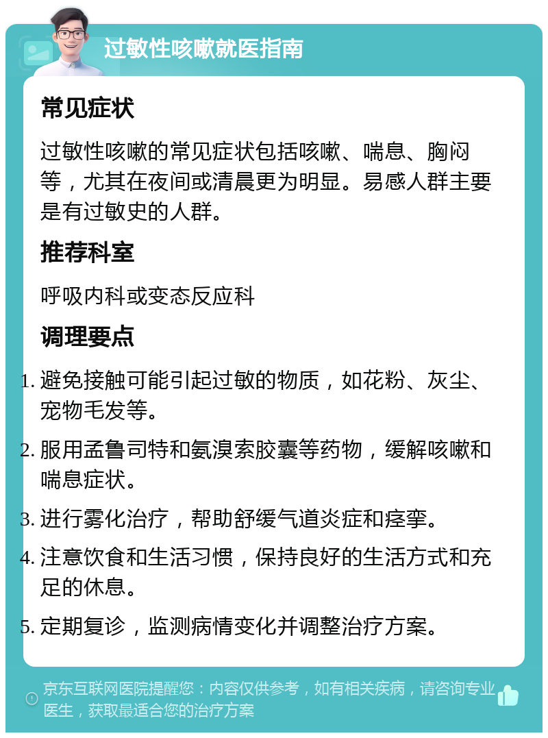 过敏性咳嗽就医指南 常见症状 过敏性咳嗽的常见症状包括咳嗽、喘息、胸闷等，尤其在夜间或清晨更为明显。易感人群主要是有过敏史的人群。 推荐科室 呼吸内科或变态反应科 调理要点 避免接触可能引起过敏的物质，如花粉、灰尘、宠物毛发等。 服用孟鲁司特和氨溴索胶囊等药物，缓解咳嗽和喘息症状。 进行雾化治疗，帮助舒缓气道炎症和痉挛。 注意饮食和生活习惯，保持良好的生活方式和充足的休息。 定期复诊，监测病情变化并调整治疗方案。