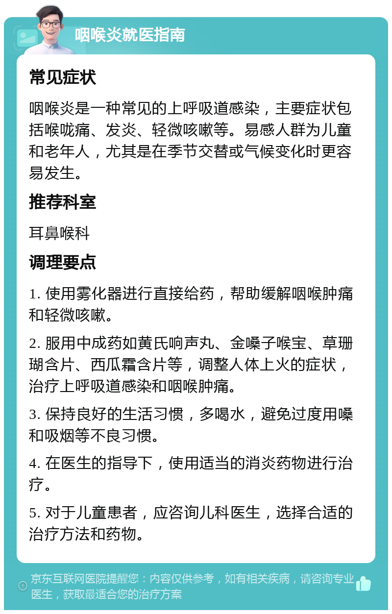 咽喉炎就医指南 常见症状 咽喉炎是一种常见的上呼吸道感染，主要症状包括喉咙痛、发炎、轻微咳嗽等。易感人群为儿童和老年人，尤其是在季节交替或气候变化时更容易发生。 推荐科室 耳鼻喉科 调理要点 1. 使用雾化器进行直接给药，帮助缓解咽喉肿痛和轻微咳嗽。 2. 服用中成药如黄氏响声丸、金嗓子喉宝、草珊瑚含片、西瓜霜含片等，调整人体上火的症状，治疗上呼吸道感染和咽喉肿痛。 3. 保持良好的生活习惯，多喝水，避免过度用嗓和吸烟等不良习惯。 4. 在医生的指导下，使用适当的消炎药物进行治疗。 5. 对于儿童患者，应咨询儿科医生，选择合适的治疗方法和药物。