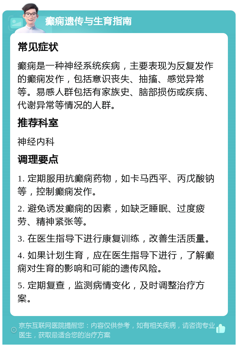 癫痫遗传与生育指南 常见症状 癫痫是一种神经系统疾病，主要表现为反复发作的癫痫发作，包括意识丧失、抽搐、感觉异常等。易感人群包括有家族史、脑部损伤或疾病、代谢异常等情况的人群。 推荐科室 神经内科 调理要点 1. 定期服用抗癫痫药物，如卡马西平、丙戊酸钠等，控制癫痫发作。 2. 避免诱发癫痫的因素，如缺乏睡眠、过度疲劳、精神紧张等。 3. 在医生指导下进行康复训练，改善生活质量。 4. 如果计划生育，应在医生指导下进行，了解癫痫对生育的影响和可能的遗传风险。 5. 定期复查，监测病情变化，及时调整治疗方案。