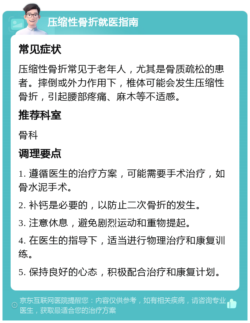 压缩性骨折就医指南 常见症状 压缩性骨折常见于老年人，尤其是骨质疏松的患者。摔倒或外力作用下，椎体可能会发生压缩性骨折，引起腰部疼痛、麻木等不适感。 推荐科室 骨科 调理要点 1. 遵循医生的治疗方案，可能需要手术治疗，如骨水泥手术。 2. 补钙是必要的，以防止二次骨折的发生。 3. 注意休息，避免剧烈运动和重物提起。 4. 在医生的指导下，适当进行物理治疗和康复训练。 5. 保持良好的心态，积极配合治疗和康复计划。