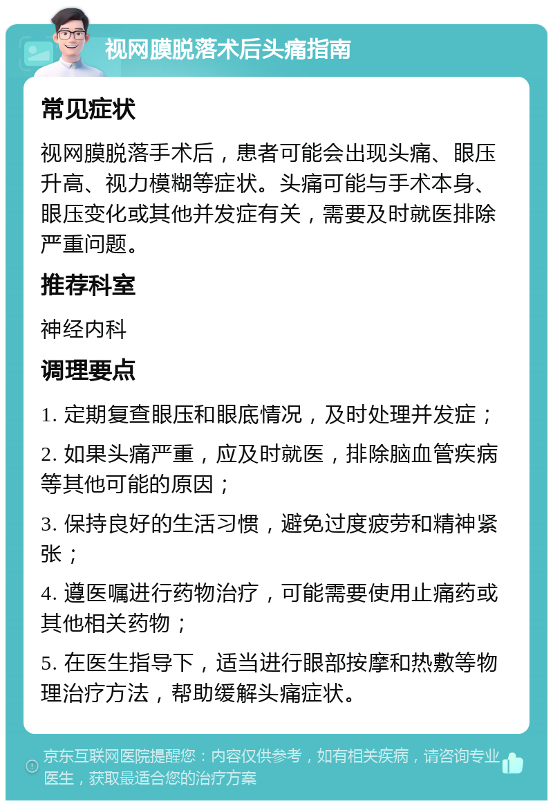 视网膜脱落术后头痛指南 常见症状 视网膜脱落手术后，患者可能会出现头痛、眼压升高、视力模糊等症状。头痛可能与手术本身、眼压变化或其他并发症有关，需要及时就医排除严重问题。 推荐科室 神经内科 调理要点 1. 定期复查眼压和眼底情况，及时处理并发症； 2. 如果头痛严重，应及时就医，排除脑血管疾病等其他可能的原因； 3. 保持良好的生活习惯，避免过度疲劳和精神紧张； 4. 遵医嘱进行药物治疗，可能需要使用止痛药或其他相关药物； 5. 在医生指导下，适当进行眼部按摩和热敷等物理治疗方法，帮助缓解头痛症状。