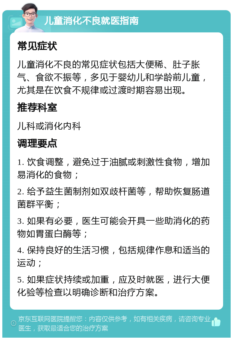 儿童消化不良就医指南 常见症状 儿童消化不良的常见症状包括大便稀、肚子胀气、食欲不振等，多见于婴幼儿和学龄前儿童，尤其是在饮食不规律或过渡时期容易出现。 推荐科室 儿科或消化内科 调理要点 1. 饮食调整，避免过于油腻或刺激性食物，增加易消化的食物； 2. 给予益生菌制剂如双歧杆菌等，帮助恢复肠道菌群平衡； 3. 如果有必要，医生可能会开具一些助消化的药物如胃蛋白酶等； 4. 保持良好的生活习惯，包括规律作息和适当的运动； 5. 如果症状持续或加重，应及时就医，进行大便化验等检查以明确诊断和治疗方案。