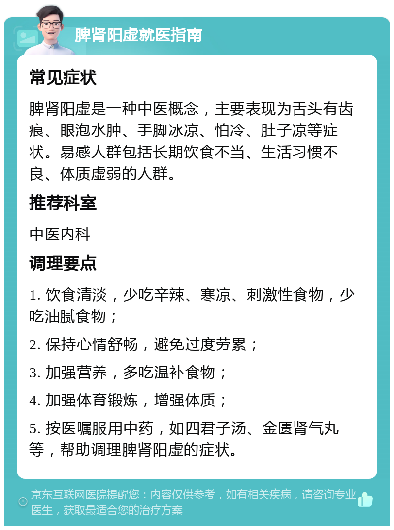 脾肾阳虚就医指南 常见症状 脾肾阳虚是一种中医概念，主要表现为舌头有齿痕、眼泡水肿、手脚冰凉、怕冷、肚子凉等症状。易感人群包括长期饮食不当、生活习惯不良、体质虚弱的人群。 推荐科室 中医内科 调理要点 1. 饮食清淡，少吃辛辣、寒凉、刺激性食物，少吃油腻食物； 2. 保持心情舒畅，避免过度劳累； 3. 加强营养，多吃温补食物； 4. 加强体育锻炼，增强体质； 5. 按医嘱服用中药，如四君子汤、金匮肾气丸等，帮助调理脾肾阳虚的症状。