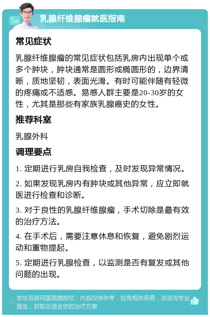 乳腺纤维腺瘤就医指南 常见症状 乳腺纤维腺瘤的常见症状包括乳房内出现单个或多个肿块，肿块通常是圆形或椭圆形的，边界清晰，质地坚韧，表面光滑。有时可能伴随有轻微的疼痛或不适感。易感人群主要是20-30岁的女性，尤其是那些有家族乳腺癌史的女性。 推荐科室 乳腺外科 调理要点 1. 定期进行乳房自我检查，及时发现异常情况。 2. 如果发现乳房内有肿块或其他异常，应立即就医进行检查和诊断。 3. 对于良性的乳腺纤维腺瘤，手术切除是最有效的治疗方法。 4. 在手术后，需要注意休息和恢复，避免剧烈运动和重物提起。 5. 定期进行乳腺检查，以监测是否有复发或其他问题的出现。