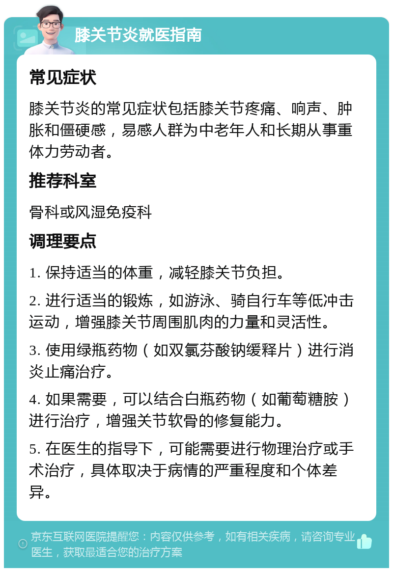 膝关节炎就医指南 常见症状 膝关节炎的常见症状包括膝关节疼痛、响声、肿胀和僵硬感，易感人群为中老年人和长期从事重体力劳动者。 推荐科室 骨科或风湿免疫科 调理要点 1. 保持适当的体重，减轻膝关节负担。 2. 进行适当的锻炼，如游泳、骑自行车等低冲击运动，增强膝关节周围肌肉的力量和灵活性。 3. 使用绿瓶药物（如双氯芬酸钠缓释片）进行消炎止痛治疗。 4. 如果需要，可以结合白瓶药物（如葡萄糖胺）进行治疗，增强关节软骨的修复能力。 5. 在医生的指导下，可能需要进行物理治疗或手术治疗，具体取决于病情的严重程度和个体差异。