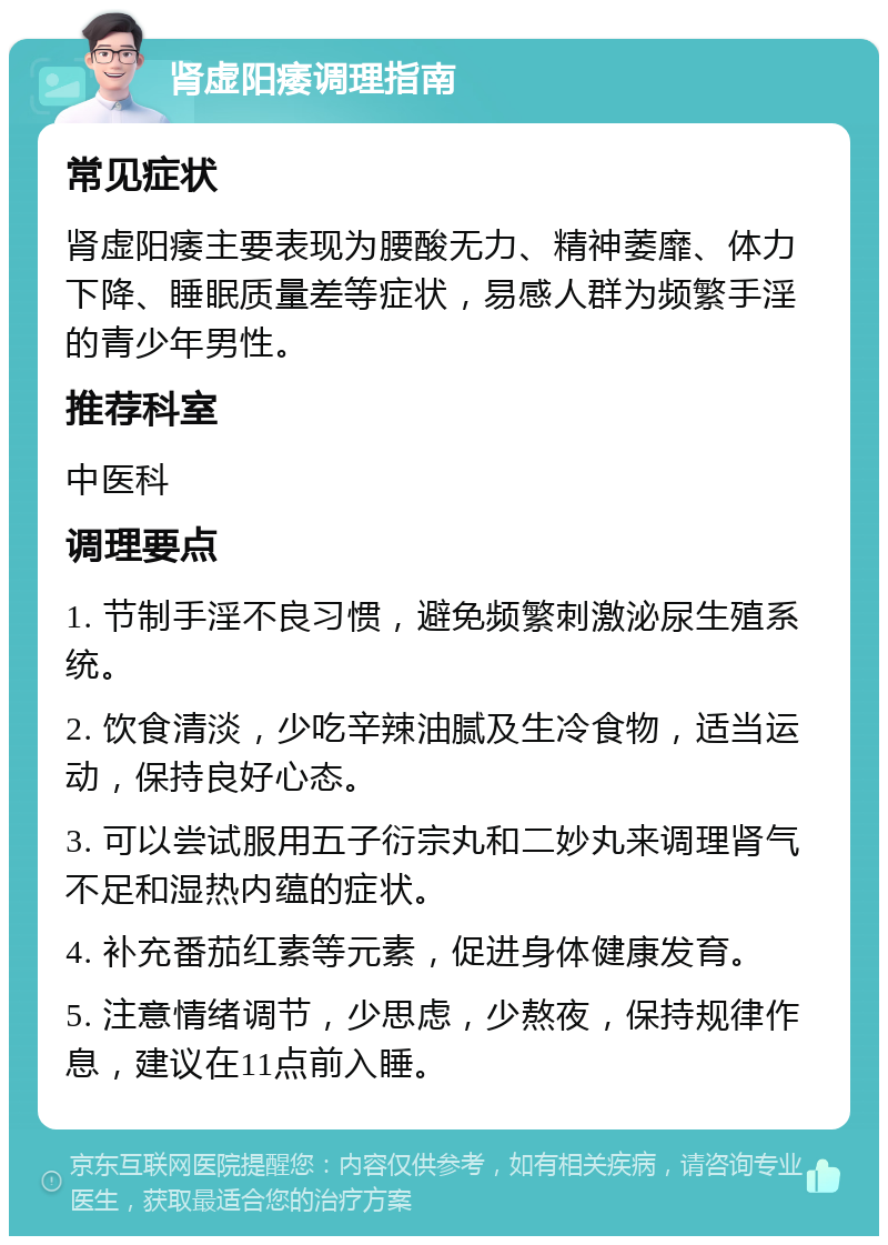 肾虚阳痿调理指南 常见症状 肾虚阳痿主要表现为腰酸无力、精神萎靡、体力下降、睡眠质量差等症状，易感人群为频繁手淫的青少年男性。 推荐科室 中医科 调理要点 1. 节制手淫不良习惯，避免频繁刺激泌尿生殖系统。 2. 饮食清淡，少吃辛辣油腻及生冷食物，适当运动，保持良好心态。 3. 可以尝试服用五子衍宗丸和二妙丸来调理肾气不足和湿热内蕴的症状。 4. 补充番茄红素等元素，促进身体健康发育。 5. 注意情绪调节，少思虑，少熬夜，保持规律作息，建议在11点前入睡。