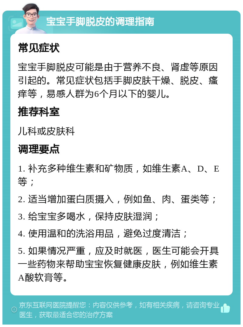 宝宝手脚脱皮的调理指南 常见症状 宝宝手脚脱皮可能是由于营养不良、肾虚等原因引起的。常见症状包括手脚皮肤干燥、脱皮、瘙痒等，易感人群为6个月以下的婴儿。 推荐科室 儿科或皮肤科 调理要点 1. 补充多种维生素和矿物质，如维生素A、D、E等； 2. 适当增加蛋白质摄入，例如鱼、肉、蛋类等； 3. 给宝宝多喝水，保持皮肤湿润； 4. 使用温和的洗浴用品，避免过度清洁； 5. 如果情况严重，应及时就医，医生可能会开具一些药物来帮助宝宝恢复健康皮肤，例如维生素A酸软膏等。