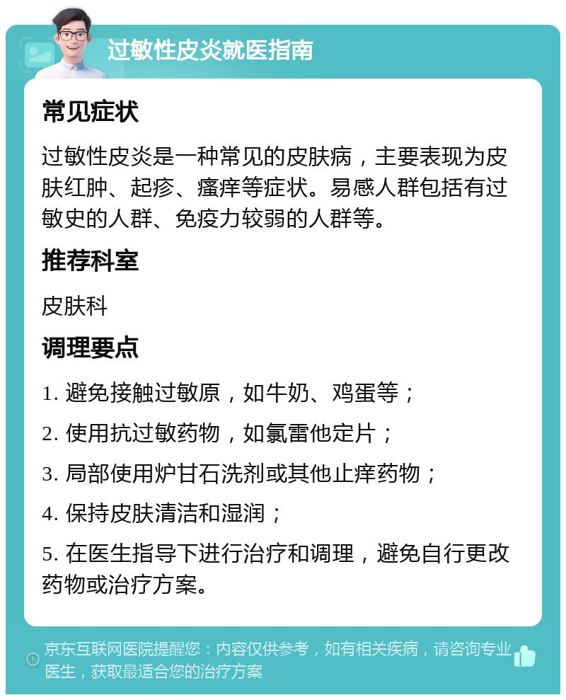 过敏性皮炎就医指南 常见症状 过敏性皮炎是一种常见的皮肤病，主要表现为皮肤红肿、起疹、瘙痒等症状。易感人群包括有过敏史的人群、免疫力较弱的人群等。 推荐科室 皮肤科 调理要点 1. 避免接触过敏原，如牛奶、鸡蛋等； 2. 使用抗过敏药物，如氯雷他定片； 3. 局部使用炉甘石洗剂或其他止痒药物； 4. 保持皮肤清洁和湿润； 5. 在医生指导下进行治疗和调理，避免自行更改药物或治疗方案。