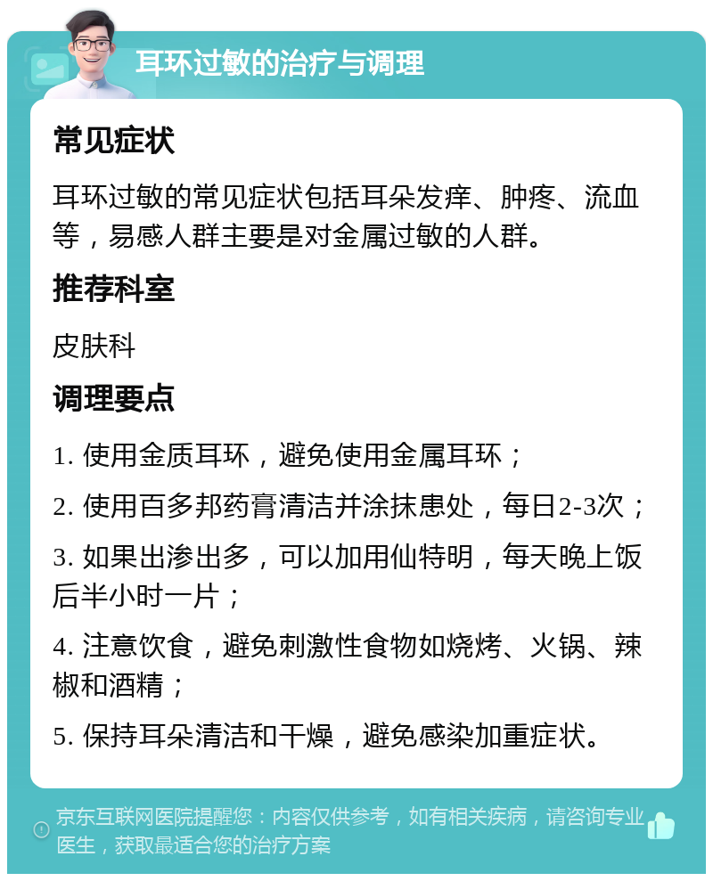 耳环过敏的治疗与调理 常见症状 耳环过敏的常见症状包括耳朵发痒、肿疼、流血等，易感人群主要是对金属过敏的人群。 推荐科室 皮肤科 调理要点 1. 使用金质耳环，避免使用金属耳环； 2. 使用百多邦药膏清洁并涂抹患处，每日2-3次； 3. 如果出渗出多，可以加用仙特明，每天晚上饭后半小时一片； 4. 注意饮食，避免刺激性食物如烧烤、火锅、辣椒和酒精； 5. 保持耳朵清洁和干燥，避免感染加重症状。