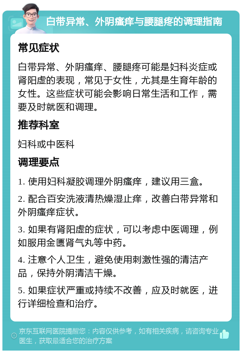 白带异常、外阴瘙痒与腰腿疼的调理指南 常见症状 白带异常、外阴瘙痒、腰腿疼可能是妇科炎症或肾阳虚的表现，常见于女性，尤其是生育年龄的女性。这些症状可能会影响日常生活和工作，需要及时就医和调理。 推荐科室 妇科或中医科 调理要点 1. 使用妇科凝胶调理外阴瘙痒，建议用三盒。 2. 配合百安洗液清热燥湿止痒，改善白带异常和外阴瘙痒症状。 3. 如果有肾阳虚的症状，可以考虑中医调理，例如服用金匮肾气丸等中药。 4. 注意个人卫生，避免使用刺激性强的清洁产品，保持外阴清洁干燥。 5. 如果症状严重或持续不改善，应及时就医，进行详细检查和治疗。