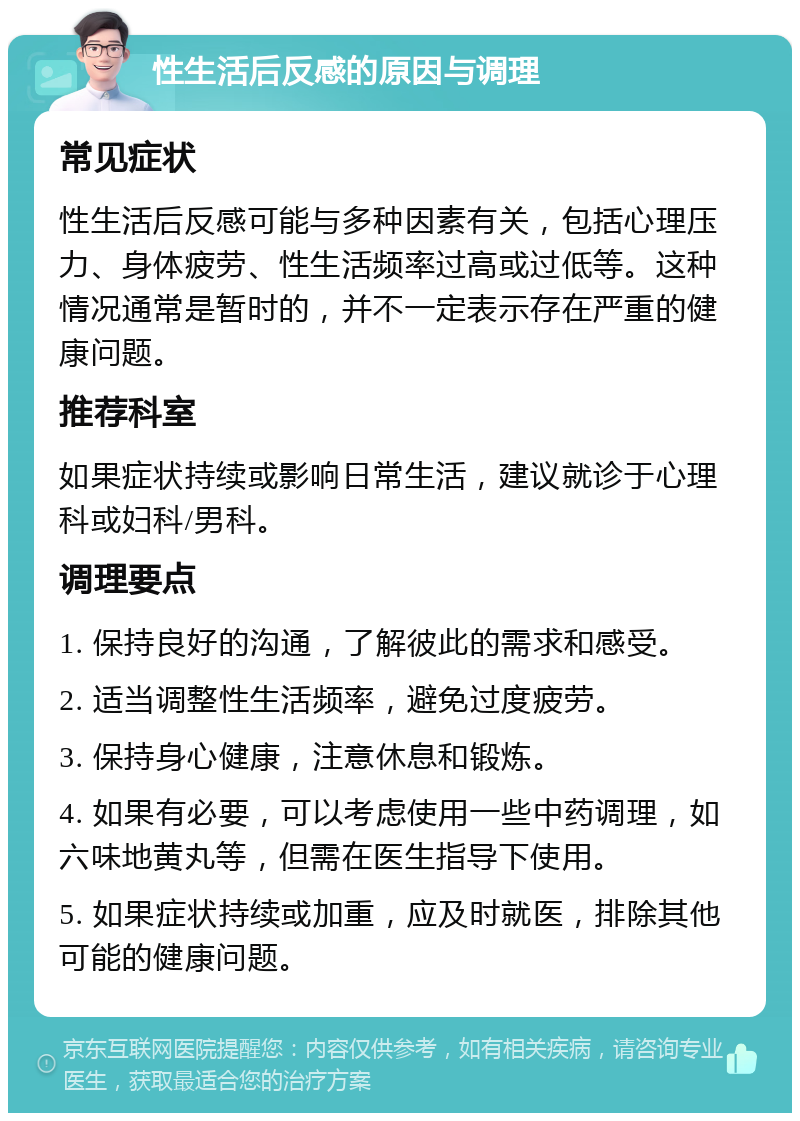 性生活后反感的原因与调理 常见症状 性生活后反感可能与多种因素有关，包括心理压力、身体疲劳、性生活频率过高或过低等。这种情况通常是暂时的，并不一定表示存在严重的健康问题。 推荐科室 如果症状持续或影响日常生活，建议就诊于心理科或妇科/男科。 调理要点 1. 保持良好的沟通，了解彼此的需求和感受。 2. 适当调整性生活频率，避免过度疲劳。 3. 保持身心健康，注意休息和锻炼。 4. 如果有必要，可以考虑使用一些中药调理，如六味地黄丸等，但需在医生指导下使用。 5. 如果症状持续或加重，应及时就医，排除其他可能的健康问题。