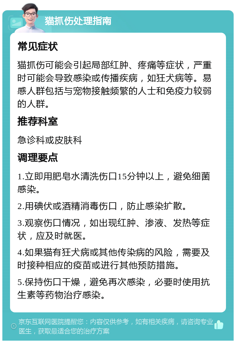 猫抓伤处理指南 常见症状 猫抓伤可能会引起局部红肿、疼痛等症状，严重时可能会导致感染或传播疾病，如狂犬病等。易感人群包括与宠物接触频繁的人士和免疫力较弱的人群。 推荐科室 急诊科或皮肤科 调理要点 1.立即用肥皂水清洗伤口15分钟以上，避免细菌感染。 2.用碘伏或酒精消毒伤口，防止感染扩散。 3.观察伤口情况，如出现红肿、渗液、发热等症状，应及时就医。 4.如果猫有狂犬病或其他传染病的风险，需要及时接种相应的疫苗或进行其他预防措施。 5.保持伤口干燥，避免再次感染，必要时使用抗生素等药物治疗感染。