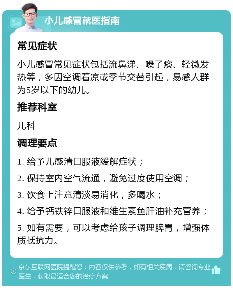 小儿感冒就医指南 常见症状 小儿感冒常见症状包括流鼻涕、嗓子痰、轻微发热等，多因空调着凉或季节交替引起，易感人群为5岁以下的幼儿。 推荐科室 儿科 调理要点 1. 给予儿感清口服液缓解症状； 2. 保持室内空气流通，避免过度使用空调； 3. 饮食上注意清淡易消化，多喝水； 4. 给予钙铁锌口服液和维生素鱼肝油补充营养； 5. 如有需要，可以考虑给孩子调理脾胃，增强体质抵抗力。