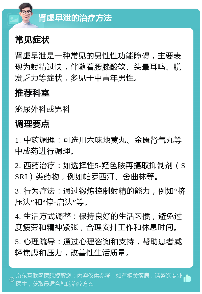 肾虚早泄的治疗方法 常见症状 肾虚早泄是一种常见的男性性功能障碍，主要表现为射精过快，伴随着腰膝酸软、头晕耳鸣、脱发乏力等症状，多见于中青年男性。 推荐科室 泌尿外科或男科 调理要点 1. 中药调理：可选用六味地黄丸、金匮肾气丸等中成药进行调理。 2. 西药治疗：如选择性5-羟色胺再摄取抑制剂（SSRI）类药物，例如帕罗西汀、舍曲林等。 3. 行为疗法：通过锻炼控制射精的能力，例如“挤压法”和“停-启法”等。 4. 生活方式调整：保持良好的生活习惯，避免过度疲劳和精神紧张，合理安排工作和休息时间。 5. 心理疏导：通过心理咨询和支持，帮助患者减轻焦虑和压力，改善性生活质量。