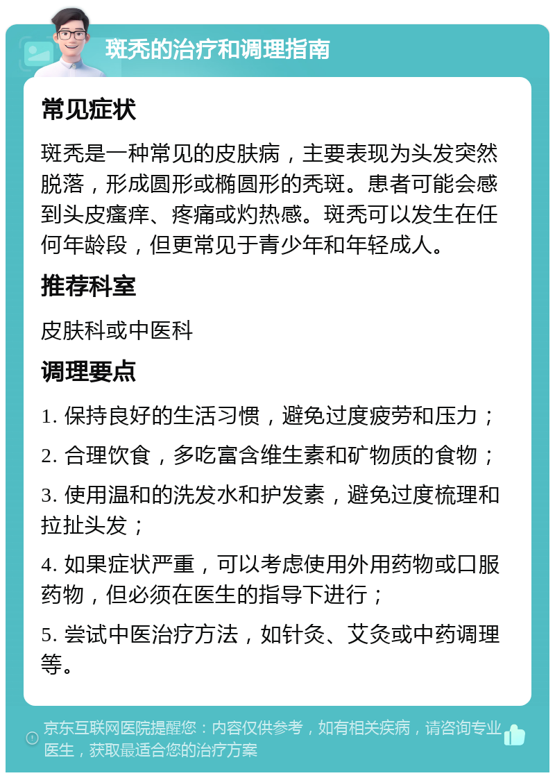 斑秃的治疗和调理指南 常见症状 斑秃是一种常见的皮肤病，主要表现为头发突然脱落，形成圆形或椭圆形的秃斑。患者可能会感到头皮瘙痒、疼痛或灼热感。斑秃可以发生在任何年龄段，但更常见于青少年和年轻成人。 推荐科室 皮肤科或中医科 调理要点 1. 保持良好的生活习惯，避免过度疲劳和压力； 2. 合理饮食，多吃富含维生素和矿物质的食物； 3. 使用温和的洗发水和护发素，避免过度梳理和拉扯头发； 4. 如果症状严重，可以考虑使用外用药物或口服药物，但必须在医生的指导下进行； 5. 尝试中医治疗方法，如针灸、艾灸或中药调理等。