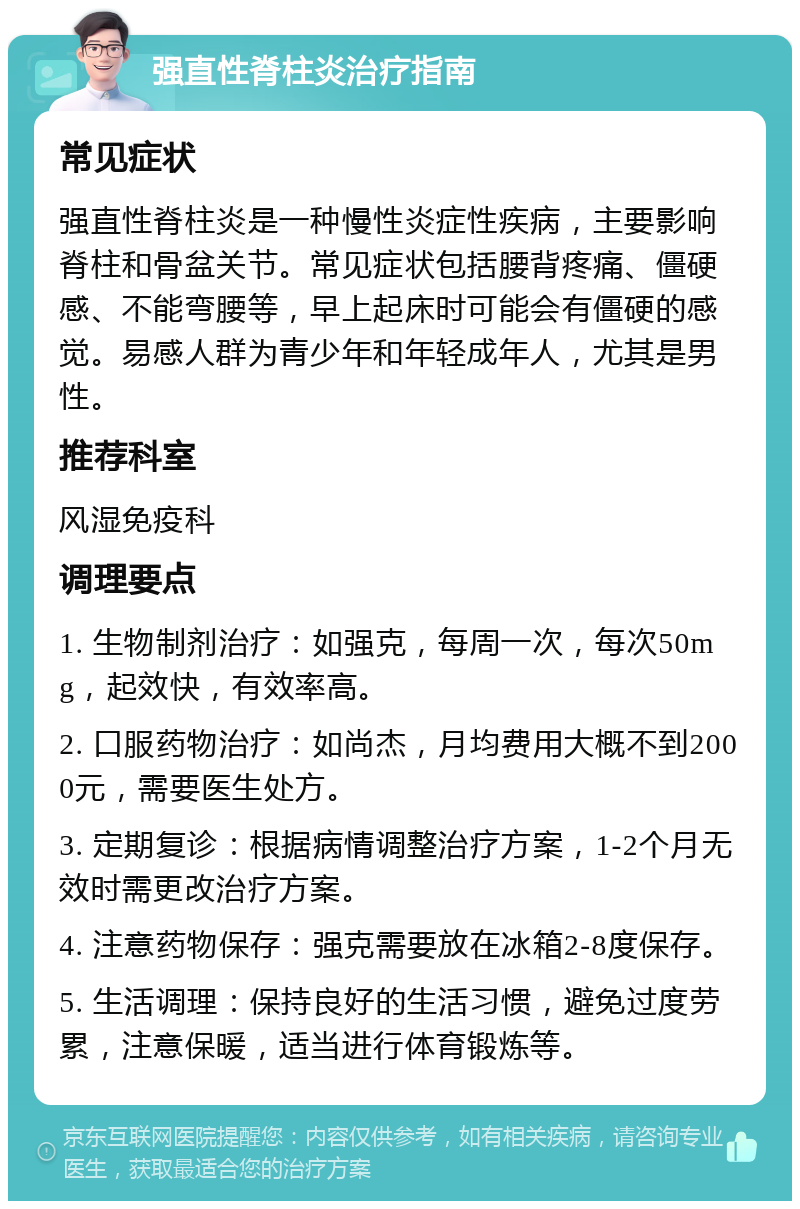 强直性脊柱炎治疗指南 常见症状 强直性脊柱炎是一种慢性炎症性疾病，主要影响脊柱和骨盆关节。常见症状包括腰背疼痛、僵硬感、不能弯腰等，早上起床时可能会有僵硬的感觉。易感人群为青少年和年轻成年人，尤其是男性。 推荐科室 风湿免疫科 调理要点 1. 生物制剂治疗：如强克，每周一次，每次50mg，起效快，有效率高。 2. 口服药物治疗：如尚杰，月均费用大概不到2000元，需要医生处方。 3. 定期复诊：根据病情调整治疗方案，1-2个月无效时需更改治疗方案。 4. 注意药物保存：强克需要放在冰箱2-8度保存。 5. 生活调理：保持良好的生活习惯，避免过度劳累，注意保暖，适当进行体育锻炼等。