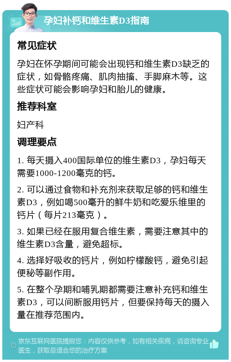 孕妇补钙和维生素D3指南 常见症状 孕妇在怀孕期间可能会出现钙和维生素D3缺乏的症状，如骨骼疼痛、肌肉抽搐、手脚麻木等。这些症状可能会影响孕妇和胎儿的健康。 推荐科室 妇产科 调理要点 1. 每天摄入400国际单位的维生素D3，孕妇每天需要1000-1200毫克的钙。 2. 可以通过食物和补充剂来获取足够的钙和维生素D3，例如喝500毫升的鲜牛奶和吃爱乐维里的钙片（每片213毫克）。 3. 如果已经在服用复合维生素，需要注意其中的维生素D3含量，避免超标。 4. 选择好吸收的钙片，例如柠檬酸钙，避免引起便秘等副作用。 5. 在整个孕期和哺乳期都需要注意补充钙和维生素D3，可以间断服用钙片，但要保持每天的摄入量在推荐范围内。