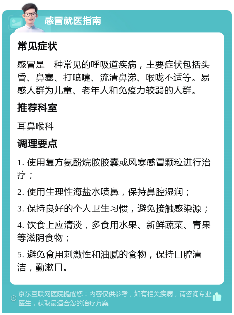 感冒就医指南 常见症状 感冒是一种常见的呼吸道疾病，主要症状包括头昏、鼻塞、打喷嚏、流清鼻涕、喉咙不适等。易感人群为儿童、老年人和免疫力较弱的人群。 推荐科室 耳鼻喉科 调理要点 1. 使用复方氨酚烷胺胶囊或风寒感冒颗粒进行治疗； 2. 使用生理性海盐水喷鼻，保持鼻腔湿润； 3. 保持良好的个人卫生习惯，避免接触感染源； 4. 饮食上应清淡，多食用水果、新鲜蔬菜、青果等滋阴食物； 5. 避免食用刺激性和油腻的食物，保持口腔清洁，勤漱口。