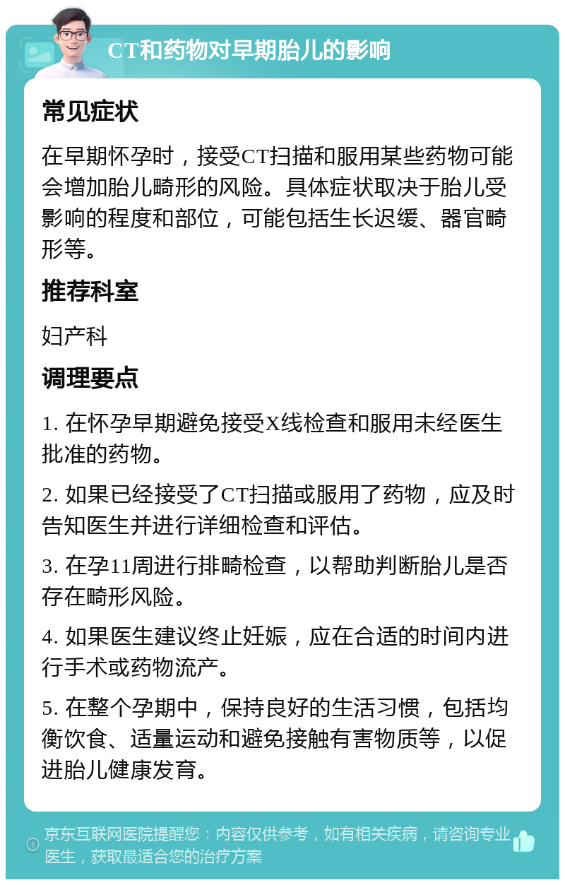 CT和药物对早期胎儿的影响 常见症状 在早期怀孕时，接受CT扫描和服用某些药物可能会增加胎儿畸形的风险。具体症状取决于胎儿受影响的程度和部位，可能包括生长迟缓、器官畸形等。 推荐科室 妇产科 调理要点 1. 在怀孕早期避免接受X线检查和服用未经医生批准的药物。 2. 如果已经接受了CT扫描或服用了药物，应及时告知医生并进行详细检查和评估。 3. 在孕11周进行排畸检查，以帮助判断胎儿是否存在畸形风险。 4. 如果医生建议终止妊娠，应在合适的时间内进行手术或药物流产。 5. 在整个孕期中，保持良好的生活习惯，包括均衡饮食、适量运动和避免接触有害物质等，以促进胎儿健康发育。