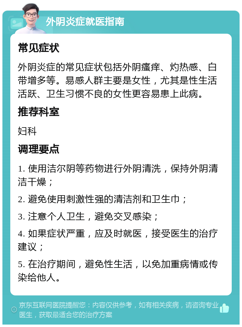 外阴炎症就医指南 常见症状 外阴炎症的常见症状包括外阴瘙痒、灼热感、白带增多等。易感人群主要是女性，尤其是性生活活跃、卫生习惯不良的女性更容易患上此病。 推荐科室 妇科 调理要点 1. 使用洁尔阴等药物进行外阴清洗，保持外阴清洁干燥； 2. 避免使用刺激性强的清洁剂和卫生巾； 3. 注意个人卫生，避免交叉感染； 4. 如果症状严重，应及时就医，接受医生的治疗建议； 5. 在治疗期间，避免性生活，以免加重病情或传染给他人。