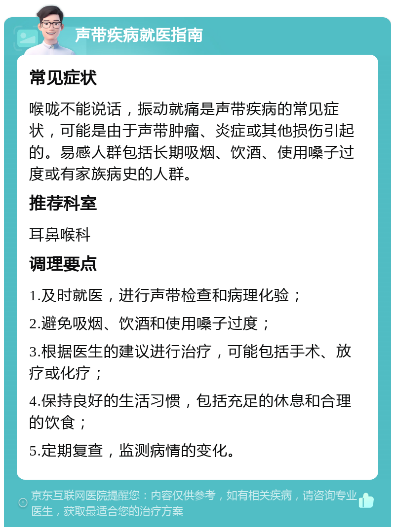 声带疾病就医指南 常见症状 喉咙不能说话，振动就痛是声带疾病的常见症状，可能是由于声带肿瘤、炎症或其他损伤引起的。易感人群包括长期吸烟、饮酒、使用嗓子过度或有家族病史的人群。 推荐科室 耳鼻喉科 调理要点 1.及时就医，进行声带检查和病理化验； 2.避免吸烟、饮酒和使用嗓子过度； 3.根据医生的建议进行治疗，可能包括手术、放疗或化疗； 4.保持良好的生活习惯，包括充足的休息和合理的饮食； 5.定期复查，监测病情的变化。