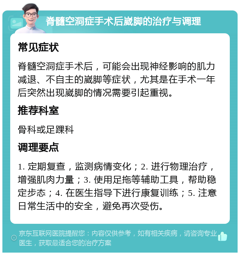 脊髓空洞症手术后崴脚的治疗与调理 常见症状 脊髓空洞症手术后，可能会出现神经影响的肌力减退、不自主的崴脚等症状，尤其是在手术一年后突然出现崴脚的情况需要引起重视。 推荐科室 骨科或足踝科 调理要点 1. 定期复查，监测病情变化；2. 进行物理治疗，增强肌肉力量；3. 使用足拖等辅助工具，帮助稳定步态；4. 在医生指导下进行康复训练；5. 注意日常生活中的安全，避免再次受伤。