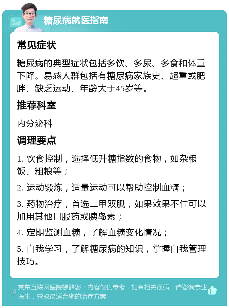 糖尿病就医指南 常见症状 糖尿病的典型症状包括多饮、多尿、多食和体重下降。易感人群包括有糖尿病家族史、超重或肥胖、缺乏运动、年龄大于45岁等。 推荐科室 内分泌科 调理要点 1. 饮食控制，选择低升糖指数的食物，如杂粮饭、粗粮等； 2. 运动锻炼，适量运动可以帮助控制血糖； 3. 药物治疗，首选二甲双胍，如果效果不佳可以加用其他口服药或胰岛素； 4. 定期监测血糖，了解血糖变化情况； 5. 自我学习，了解糖尿病的知识，掌握自我管理技巧。