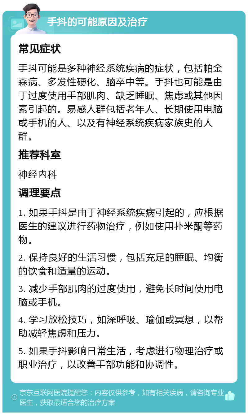 手抖的可能原因及治疗 常见症状 手抖可能是多种神经系统疾病的症状，包括帕金森病、多发性硬化、脑卒中等。手抖也可能是由于过度使用手部肌肉、缺乏睡眠、焦虑或其他因素引起的。易感人群包括老年人、长期使用电脑或手机的人、以及有神经系统疾病家族史的人群。 推荐科室 神经内科 调理要点 1. 如果手抖是由于神经系统疾病引起的，应根据医生的建议进行药物治疗，例如使用扑米酮等药物。 2. 保持良好的生活习惯，包括充足的睡眠、均衡的饮食和适量的运动。 3. 减少手部肌肉的过度使用，避免长时间使用电脑或手机。 4. 学习放松技巧，如深呼吸、瑜伽或冥想，以帮助减轻焦虑和压力。 5. 如果手抖影响日常生活，考虑进行物理治疗或职业治疗，以改善手部功能和协调性。