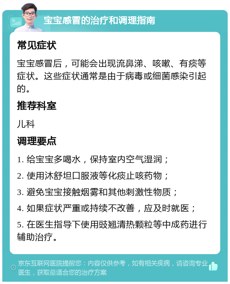 宝宝感冒的治疗和调理指南 常见症状 宝宝感冒后，可能会出现流鼻涕、咳嗽、有痰等症状。这些症状通常是由于病毒或细菌感染引起的。 推荐科室 儿科 调理要点 1. 给宝宝多喝水，保持室内空气湿润； 2. 使用沐舒坦口服液等化痰止咳药物； 3. 避免宝宝接触烟雾和其他刺激性物质； 4. 如果症状严重或持续不改善，应及时就医； 5. 在医生指导下使用豉翘清热颗粒等中成药进行辅助治疗。