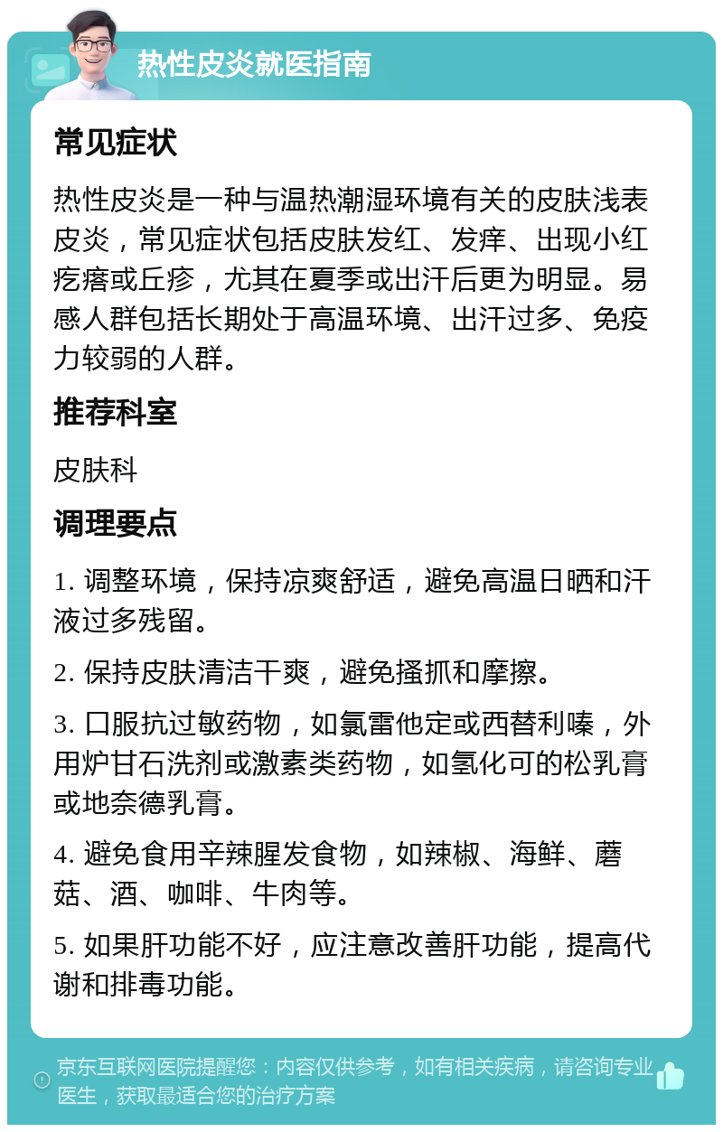 热性皮炎就医指南 常见症状 热性皮炎是一种与温热潮湿环境有关的皮肤浅表皮炎，常见症状包括皮肤发红、发痒、出现小红疙瘩或丘疹，尤其在夏季或出汗后更为明显。易感人群包括长期处于高温环境、出汗过多、免疫力较弱的人群。 推荐科室 皮肤科 调理要点 1. 调整环境，保持凉爽舒适，避免高温日晒和汗液过多残留。 2. 保持皮肤清洁干爽，避免搔抓和摩擦。 3. 口服抗过敏药物，如氯雷他定或西替利嗪，外用炉甘石洗剂或激素类药物，如氢化可的松乳膏或地奈德乳膏。 4. 避免食用辛辣腥发食物，如辣椒、海鲜、蘑菇、酒、咖啡、牛肉等。 5. 如果肝功能不好，应注意改善肝功能，提高代谢和排毒功能。