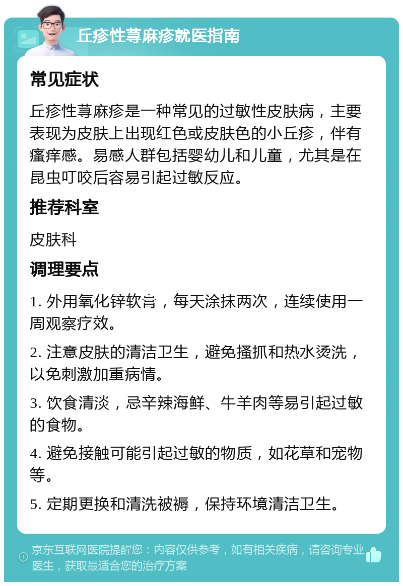 丘疹性荨麻疹就医指南 常见症状 丘疹性荨麻疹是一种常见的过敏性皮肤病，主要表现为皮肤上出现红色或皮肤色的小丘疹，伴有瘙痒感。易感人群包括婴幼儿和儿童，尤其是在昆虫叮咬后容易引起过敏反应。 推荐科室 皮肤科 调理要点 1. 外用氧化锌软膏，每天涂抹两次，连续使用一周观察疗效。 2. 注意皮肤的清洁卫生，避免搔抓和热水烫洗，以免刺激加重病情。 3. 饮食清淡，忌辛辣海鲜、牛羊肉等易引起过敏的食物。 4. 避免接触可能引起过敏的物质，如花草和宠物等。 5. 定期更换和清洗被褥，保持环境清洁卫生。