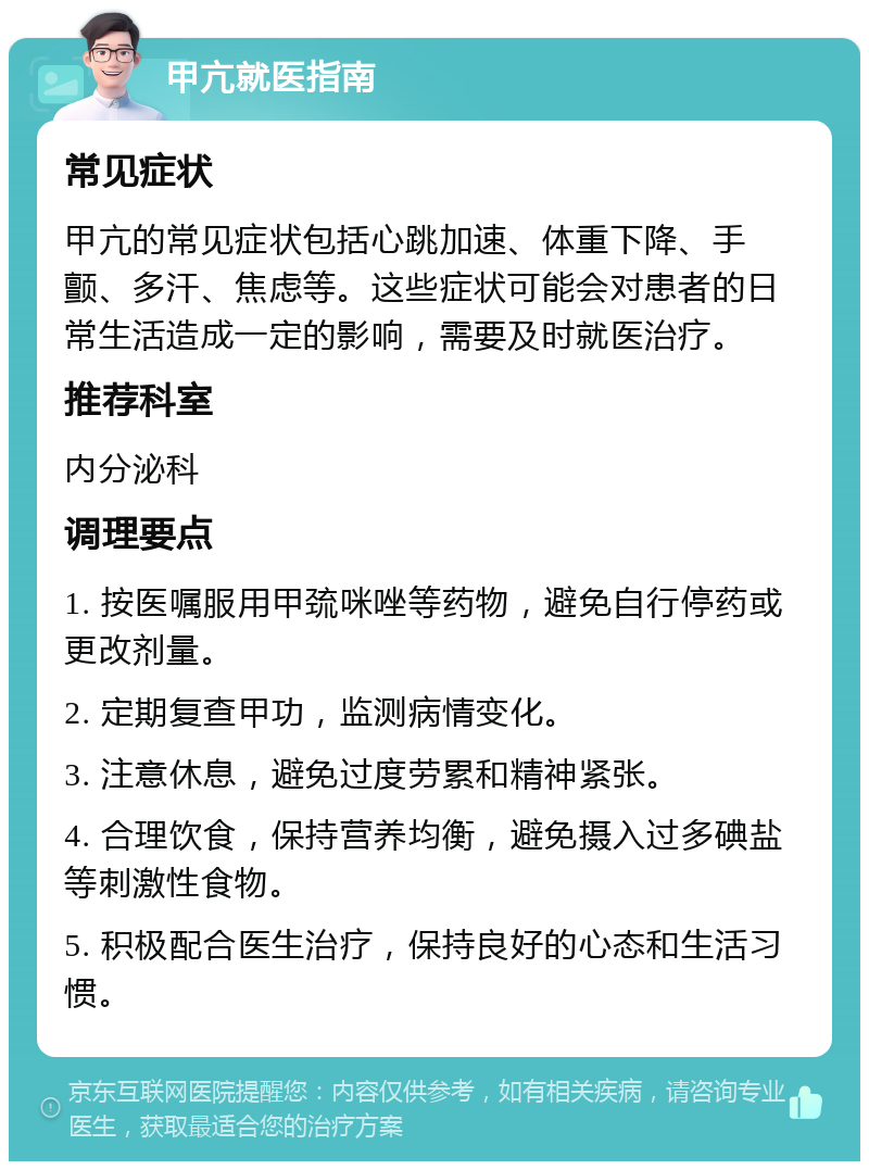 甲亢就医指南 常见症状 甲亢的常见症状包括心跳加速、体重下降、手颤、多汗、焦虑等。这些症状可能会对患者的日常生活造成一定的影响，需要及时就医治疗。 推荐科室 内分泌科 调理要点 1. 按医嘱服用甲巯咪唑等药物，避免自行停药或更改剂量。 2. 定期复查甲功，监测病情变化。 3. 注意休息，避免过度劳累和精神紧张。 4. 合理饮食，保持营养均衡，避免摄入过多碘盐等刺激性食物。 5. 积极配合医生治疗，保持良好的心态和生活习惯。