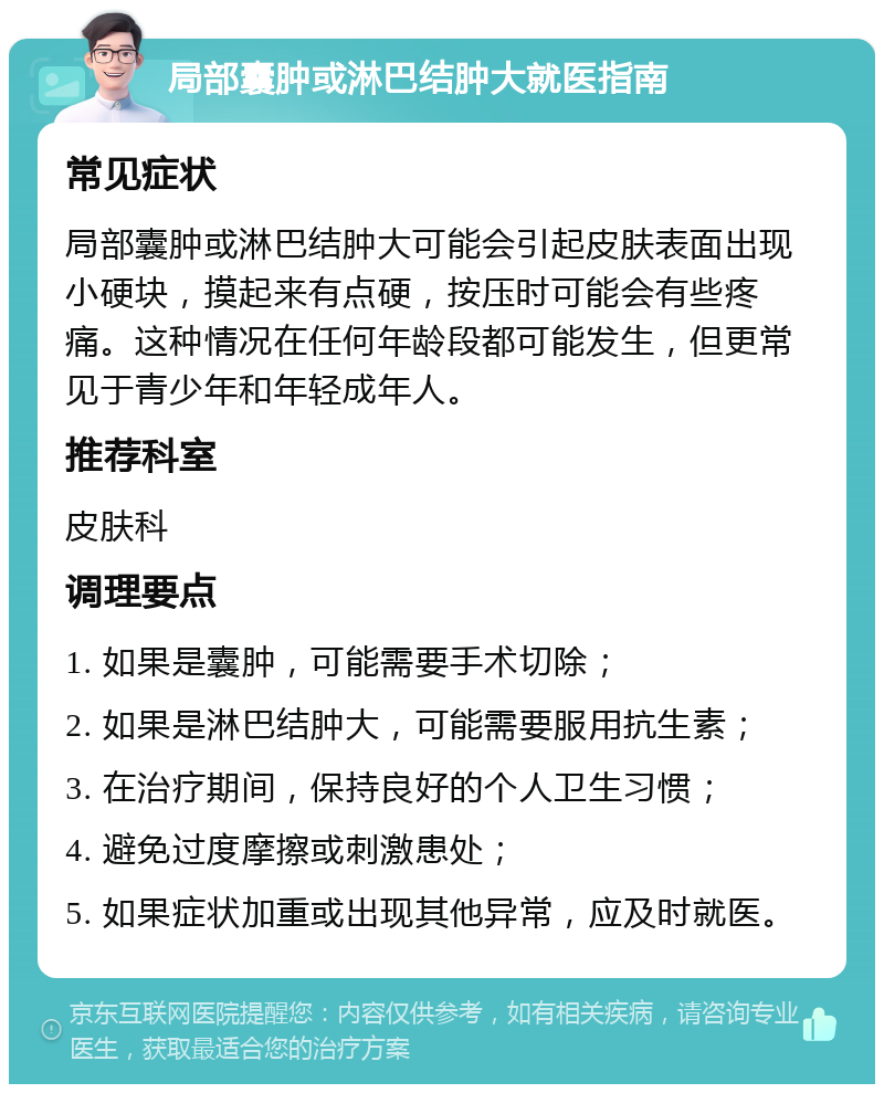 局部囊肿或淋巴结肿大就医指南 常见症状 局部囊肿或淋巴结肿大可能会引起皮肤表面出现小硬块，摸起来有点硬，按压时可能会有些疼痛。这种情况在任何年龄段都可能发生，但更常见于青少年和年轻成年人。 推荐科室 皮肤科 调理要点 1. 如果是囊肿，可能需要手术切除； 2. 如果是淋巴结肿大，可能需要服用抗生素； 3. 在治疗期间，保持良好的个人卫生习惯； 4. 避免过度摩擦或刺激患处； 5. 如果症状加重或出现其他异常，应及时就医。